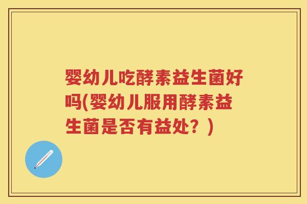 婴幼儿吃酵素益生菌好吗(婴幼儿服用酵素益生菌是否有益处？)