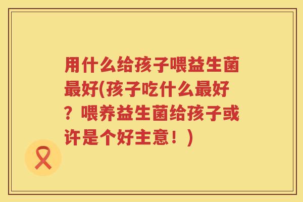 用什么给孩子喂益生菌好(孩子吃什么好?喂养益生菌给孩子或许是个好主意!) 用什么给孩子喂益生菌好(孩子吃什么好?喂养益生菌给孩子或许是个好主意!)