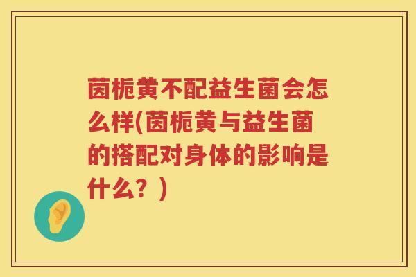 茵栀黄不配益生菌会怎么样(茵栀黄与益生菌的搭配对身体的影响是什么?) 茵栀黄不配益生菌会怎么样(茵栀黄与益生菌的搭配对身体的影响是什么?)
