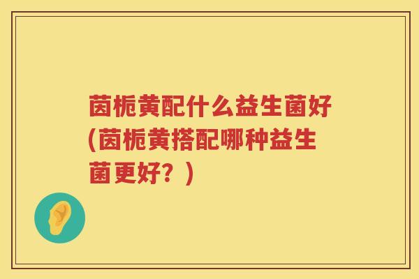茵栀黄配什么益生菌好(茵栀黄搭配哪种益生菌更好?) 茵栀黄配什么益生菌好(茵栀黄搭配哪种益生菌更好?)