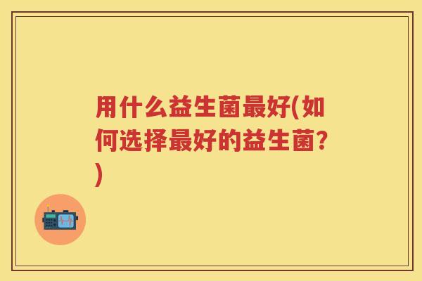用什么益生菌好(如何选择好的益生菌?) 用什么益生菌好(如何选择好的益生菌?)
