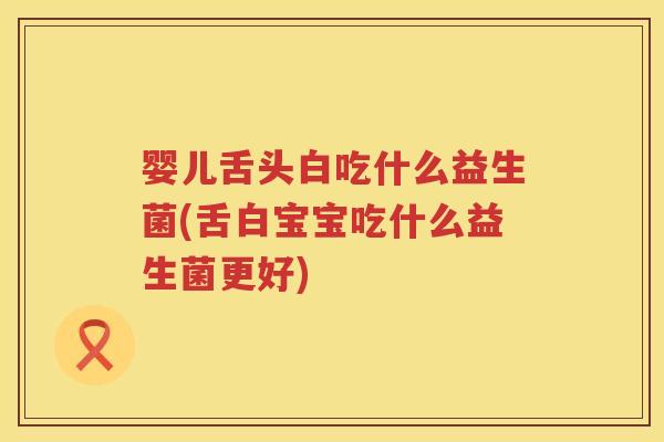 婴儿舌头白吃什么益生菌(舌白宝宝吃什么益生菌更好)