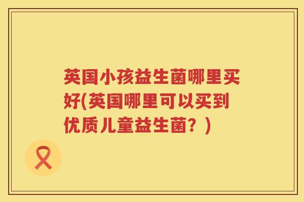 英国小孩益生菌哪里买好(英国哪里可以买到优质儿童益生菌？)