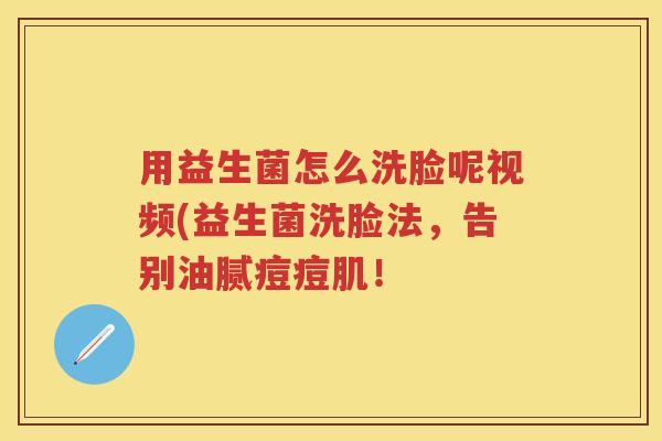 用益生菌怎么洗脸呢视频(益生菌洗脸法,告别油腻痘痘肌! 用益生菌怎么洗脸呢视频(益生菌洗脸法,告别油腻痘痘肌!