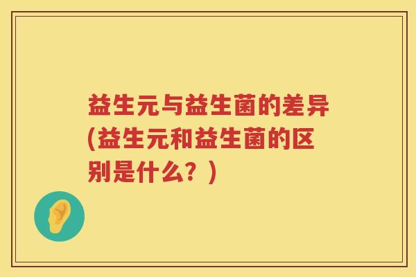 益生元与益生菌的差异(益生元和益生菌的区别是什么？)