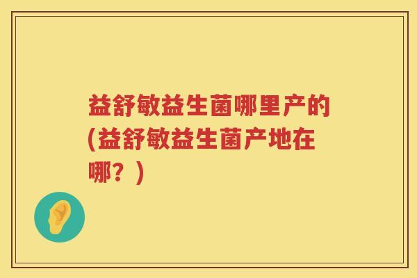益舒敏益生菌哪里产的(益舒敏益生菌产地在哪？)