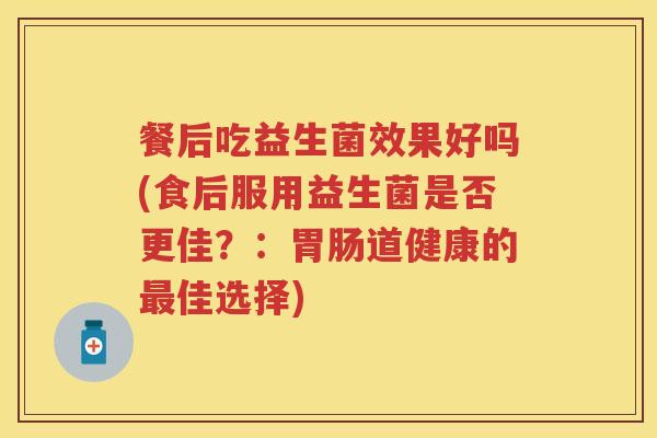 餐后吃益生菌效果好吗(食后服用益生菌是否更佳?:道健康的佳选择) 餐后吃益生菌效果好吗(食后服用益生菌是否更佳?:道健康的佳选择)