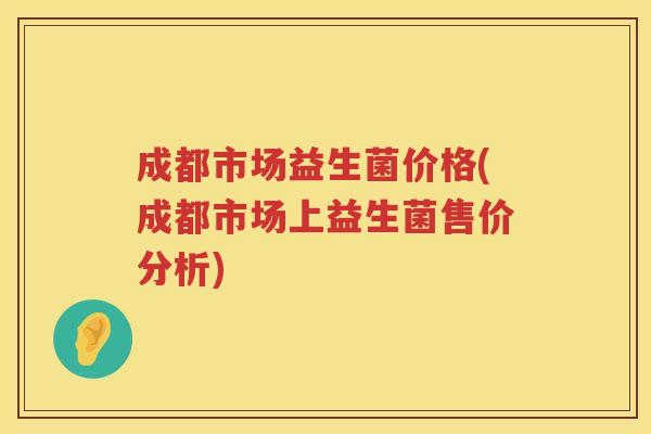 成都市场益生菌价格(成都市场上益生菌售价分析) 成都市场益生菌价格(成都市场上益生菌售价分析)