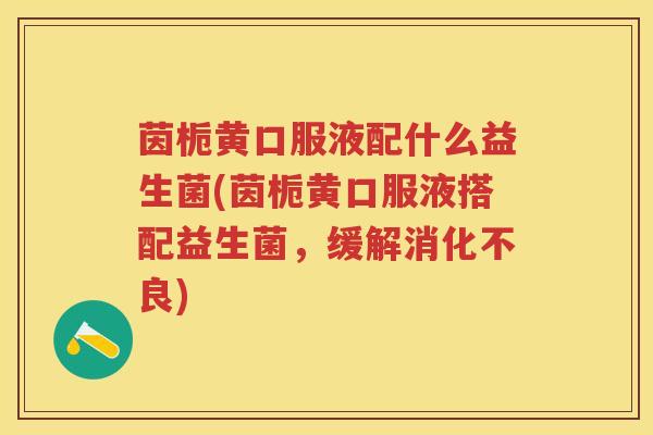 茵栀黄口服液配什么益生菌(茵栀黄口服液搭配益生菌，缓解)