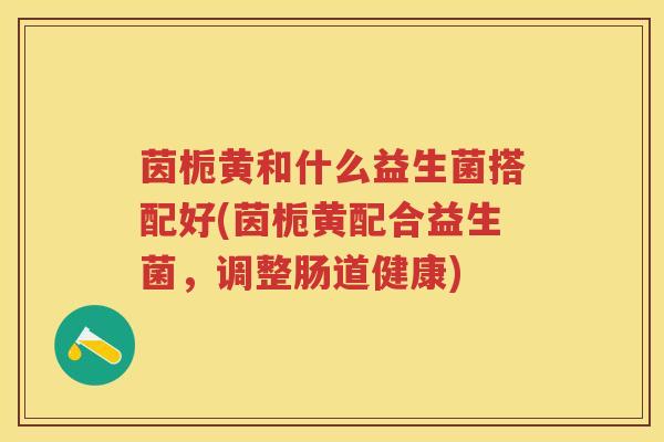 茵栀黄和什么益生菌搭配好(茵栀黄配合益生菌,调整肠道健康) 茵栀黄和什么益生菌搭配好(茵栀黄配合益生菌,调整肠道健康)