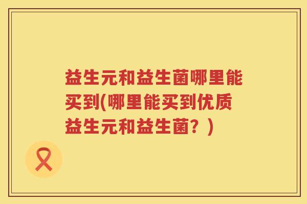 益生元和益生菌哪里能买到(哪里能买到优质益生元和益生菌？)
