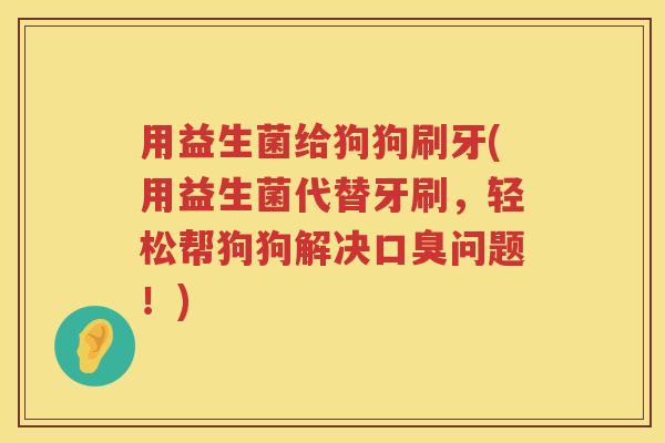 用益生菌给狗狗刷牙(用益生菌代替牙刷,轻松帮狗狗解决问题!) 用益生菌给狗狗刷牙(用益生菌代替牙刷,轻松帮狗狗解决问题!)