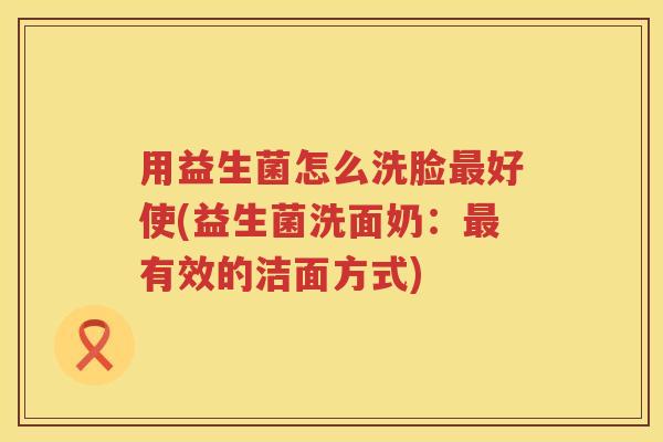 用益生菌怎么洗脸好使(益生菌洗面奶:有效的洁面方式) 用益生菌怎么洗脸好使(益生菌洗面奶:有效的洁面方式)