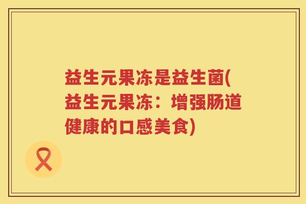 益生元果冻是益生菌(益生元果冻:增强肠道健康的口感美食) 益生元果冻是益生菌(益生元果冻:增强肠道健康的口感美食)