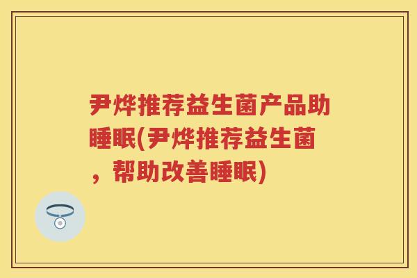 尹烨推荐益生菌产品助(尹烨推荐益生菌,帮助改善) 尹烨推荐益生菌产品助(尹烨推荐益生菌,帮助改善)