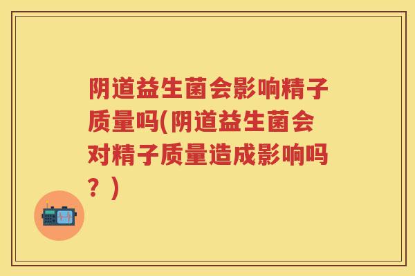 益生菌会影响精子质量吗(益生菌会对精子质量造成影响吗?) 益生菌会影响精子质量吗(益生菌会对精子质量造成影响吗?)