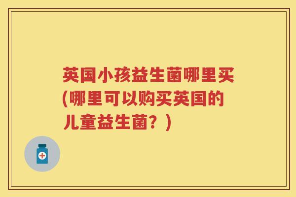 英国小孩益生菌哪里买(哪里可以购买英国的儿童益生菌？)