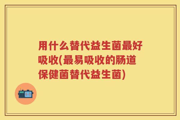 用什么替代益生菌好吸收(易吸收的肠道保健菌替代益生菌) 用什么替代益生菌好吸收(易吸收的肠道保健菌替代益生菌)