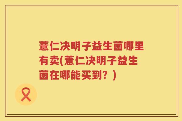 薏仁决明子益生菌哪里有卖(薏仁决明子益生菌在哪能买到?) 薏仁决明子益生菌哪里有卖(薏仁决明子益生菌在哪能买到?)