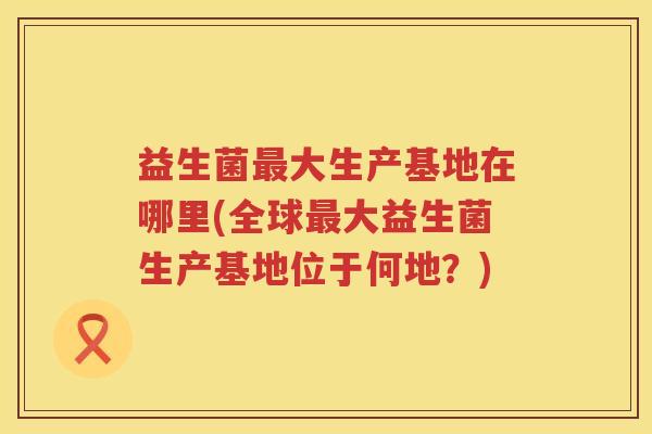 益生菌大生产基地在哪里(全球大益生菌生产基地位于何地?) 益生菌大生产基地在哪里(全球大益生菌生产基地位于何地?)
