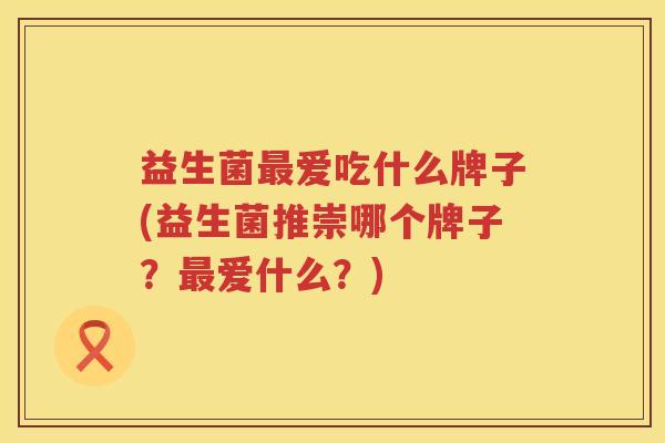 益生菌爱吃什么牌子(益生菌推崇哪个牌子?爱什么?) 益生菌爱吃什么牌子(益生菌推崇哪个牌子?爱什么?)