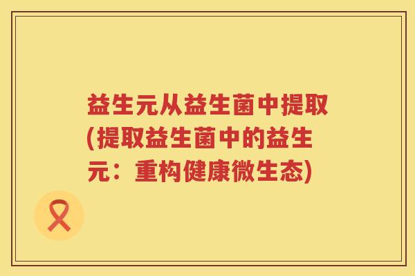 益生元从益生菌中提取(提取益生菌中的益生元：重构健康微生态)