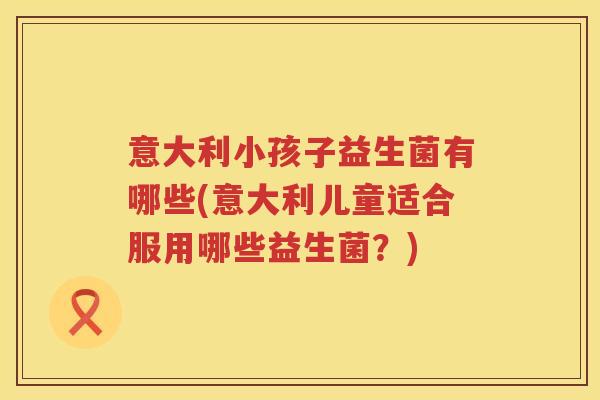 意大利小孩子益生菌有哪些(意大利儿童适合服用哪些益生菌?) 意大利小孩子益生菌有哪些(意大利儿童适合服用哪些益生菌?)