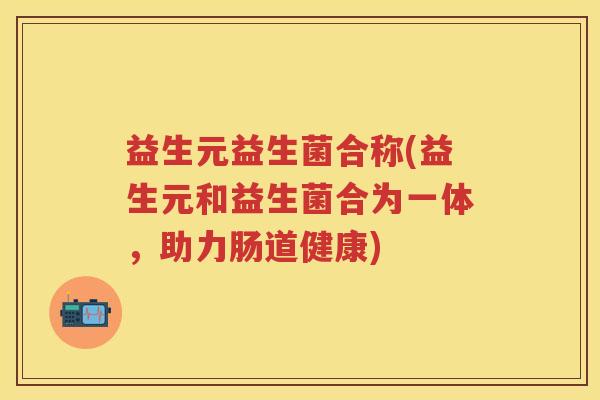 益生元益生菌合称(益生元和益生菌合为一体,助力肠道健康) 益生元益生菌合称(益生元和益生菌合为一体,助力肠道健康)