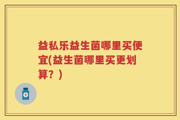 益私乐益生菌哪里买便宜(益生菌哪里买更划算?) 益私乐益生菌哪里买便宜(益生菌哪里买更划算?)
