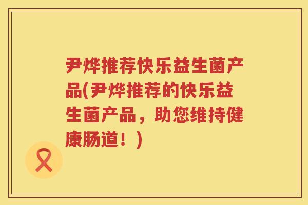尹烨推荐快乐益生菌产品(尹烨推荐的快乐益生菌产品，助您维持健康肠道！)