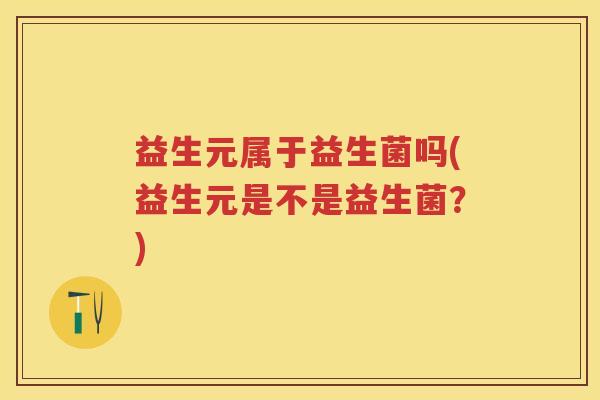 益生元属于益生菌吗(益生元是不是益生菌？)
