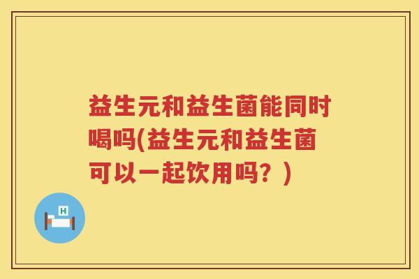 益生元和益生菌能同时喝吗(益生元和益生菌可以一起饮用吗？)