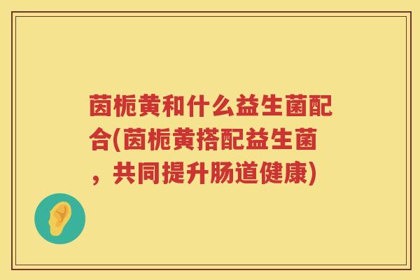 茵栀黄和什么益生菌配合(茵栀黄搭配益生菌,共同提升肠道健康) 茵栀黄和什么益生菌配合(茵栀黄搭配益生菌,共同提升肠道健康)