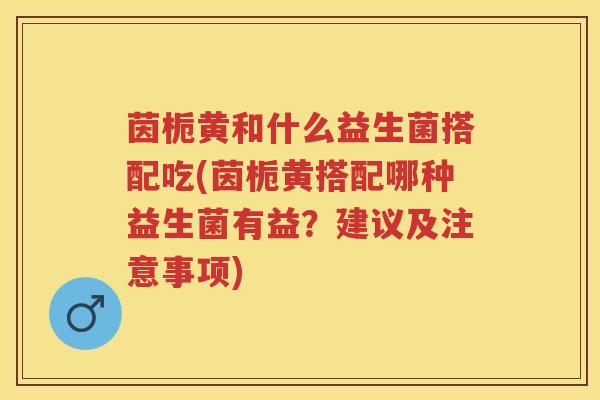 茵栀黄和什么益生菌搭配吃(茵栀黄搭配哪种益生菌有益？建议及注意事项)