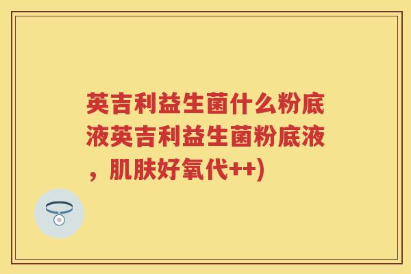 英吉利益生菌什么粉底液英吉利益生菌粉底液，好氧代++)