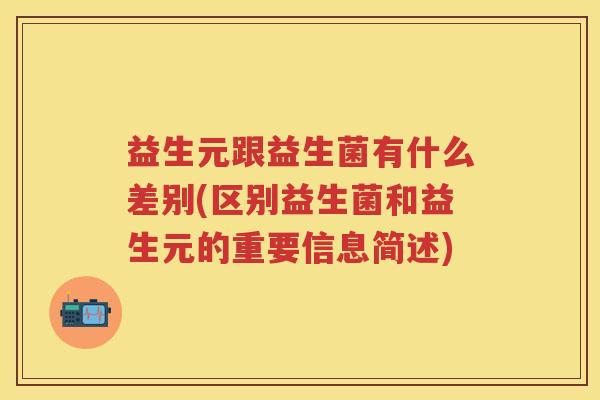 益生元跟益生菌有什么差别(区别益生菌和益生元的重要信息简述) 益生元跟益生菌有什么差别(区别益生菌和益生元的重要信息简述)