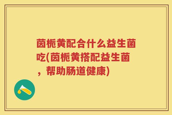 茵栀黄配合什么益生菌吃(茵栀黄搭配益生菌,帮助肠道健康) 茵栀黄配合什么益生菌吃(茵栀黄搭配益生菌,帮助肠道健康)