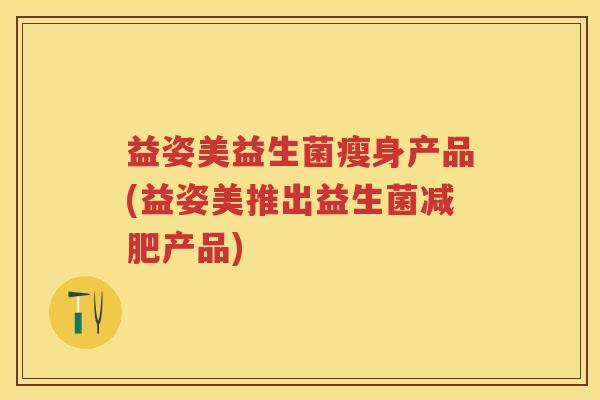 益姿美益生菌瘦身产品(益姿美推出益生菌产品)