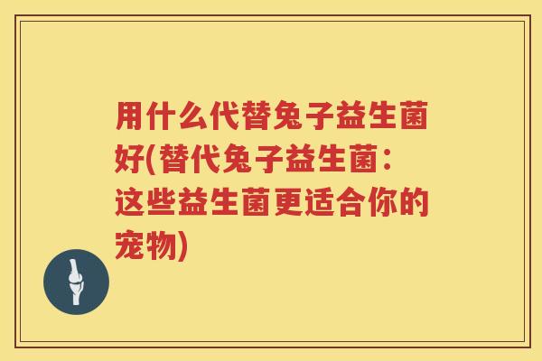 用什么代替兔子益生菌好(替代兔子益生菌:这些益生菌更适合你的宠物) 用什么代替兔子益生菌好(替代兔子益生菌:这些益生菌更适合你的宠物)