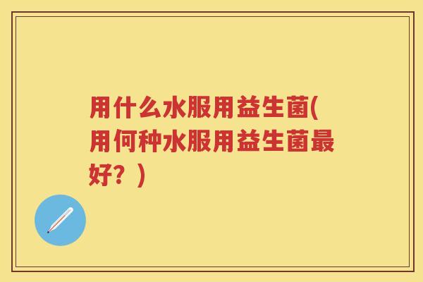 用什么水服用益生菌(用何种水服用益生菌好?) 用什么水服用益生菌(用何种水服用益生菌好?)