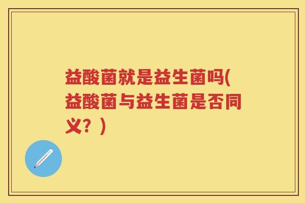 益酸菌就是益生菌吗(益酸菌与益生菌是否同义?) 益酸菌就是益生菌吗(益酸菌与益生菌是否同义?)