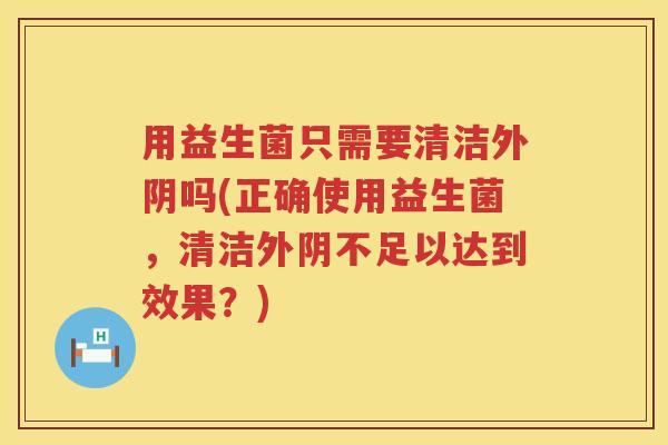用益生菌只需要清洁外阴吗(正确使用益生菌，清洁外阴不足以达到效果？)