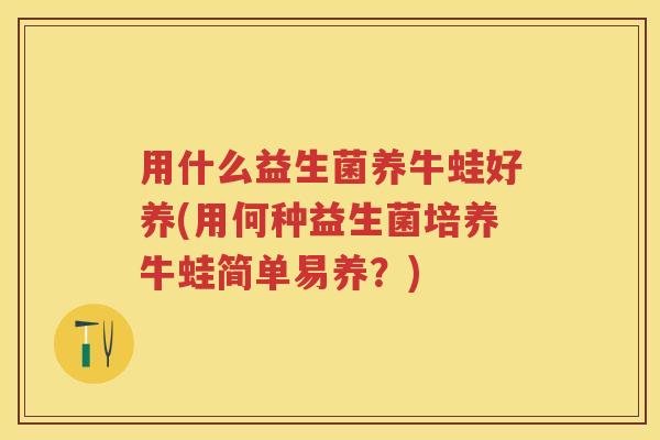 用什么益生菌养牛蛙好养(用何种益生菌培养牛蛙简单易养?) 用什么益生菌养牛蛙好养(用何种益生菌培养牛蛙简单易养?)