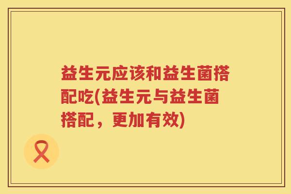 益生元应该和益生菌搭配吃(益生元与益生菌搭配,更加有效) 益生元应该和益生菌搭配吃(益生元与益生菌搭配,更加有效)