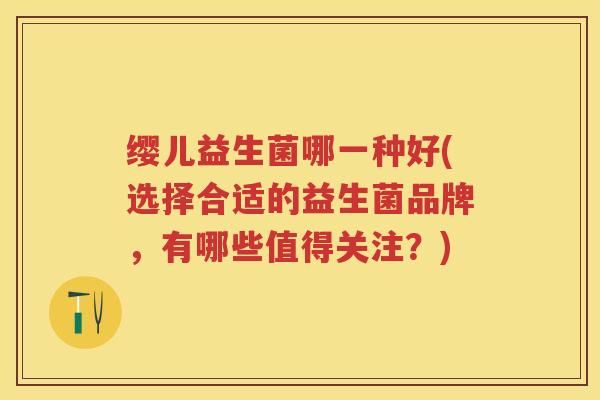 缨儿益生菌哪一种好(选择合适的益生菌品牌,有哪些值得关注?) 缨儿益生菌哪一种好(选择合适的益生菌品牌,有哪些值得关注?)