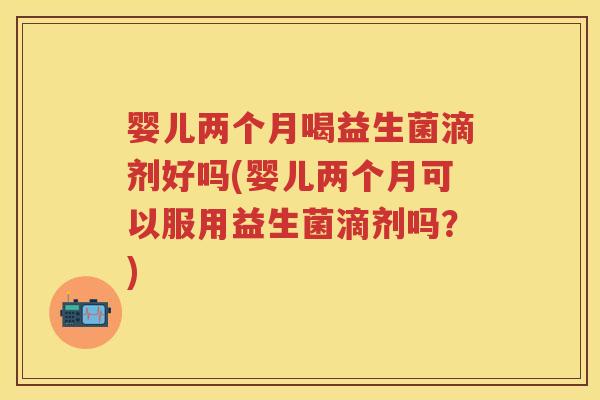 婴儿两个月喝益生菌滴剂好吗(婴儿两个月可以服用益生菌滴剂吗？)