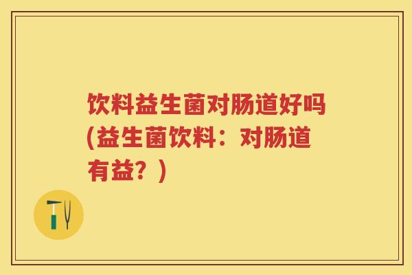 饮料益生菌对肠道好吗(益生菌饮料:对肠道有益?) 饮料益生菌对肠道好吗(益生菌饮料:对肠道有益?)