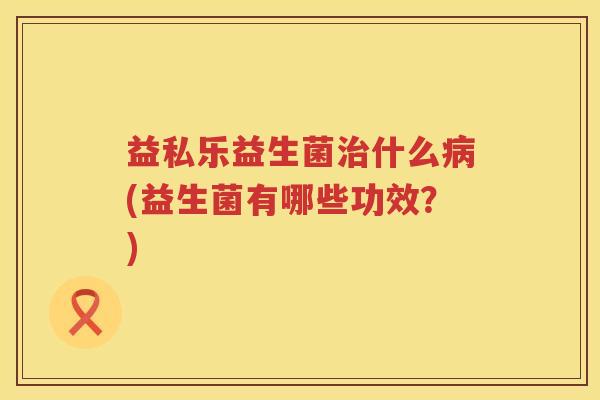 益私乐益生菌什么(益生菌有哪些功效？)