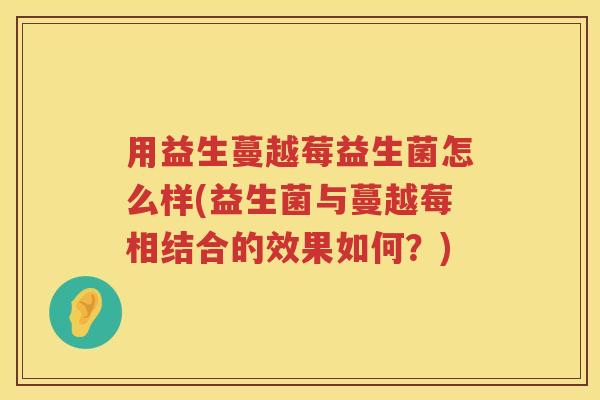用益生蔓越莓益生菌怎么样(益生菌与蔓越莓相结合的效果如何?) 用益生蔓越莓益生菌怎么样(益生菌与蔓越莓相结合的效果如何?)