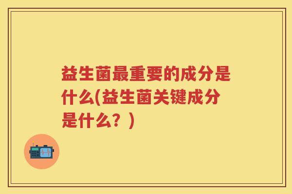 益生菌重要的成分是什么(益生菌关键成分是什么?) 益生菌重要的成分是什么(益生菌关键成分是什么?)